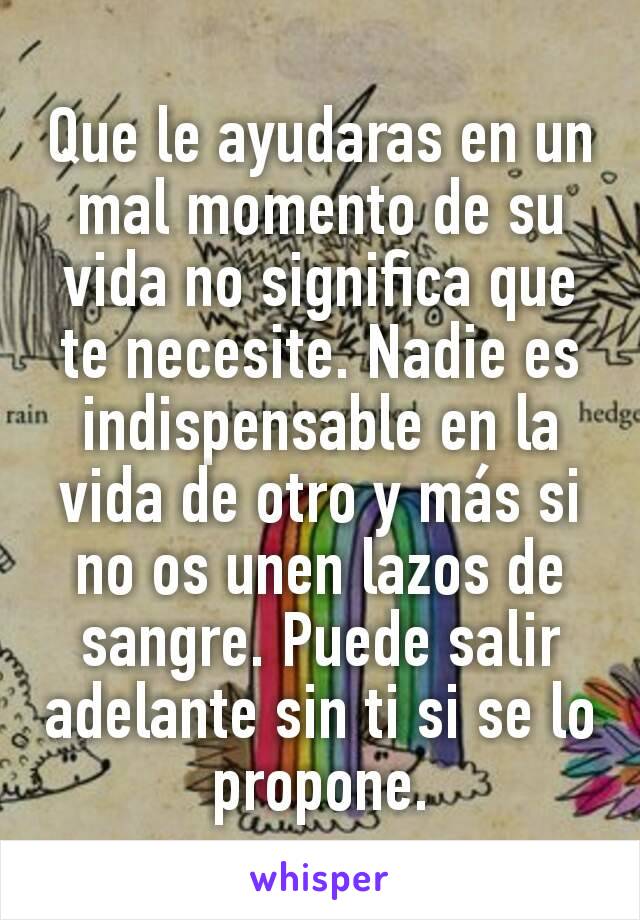 Que le ayudaras en un mal momento de su vida no significa que te necesite. Nadie es indispensable en la vida de otro y más si no os unen lazos de sangre. Puede salir adelante sin ti si se lo propone.