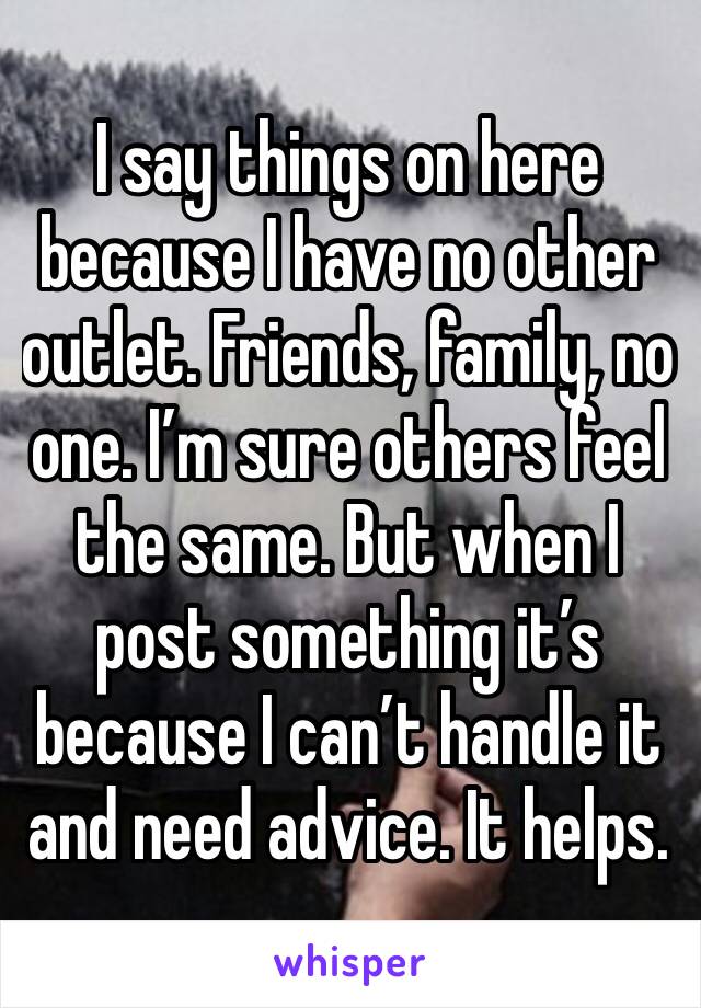I say things on here because I have no other outlet. Friends, family, no one. I’m sure others feel the same. But when I post something it’s because I can’t handle it and need advice. It helps.
