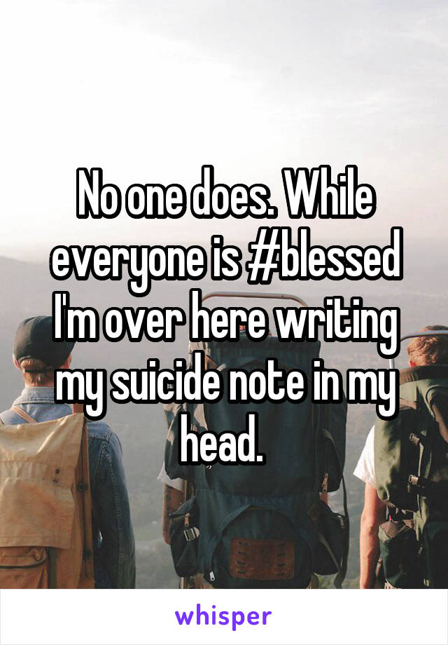 No one does. While everyone is #blessed I'm over here writing my suicide note in my head. 