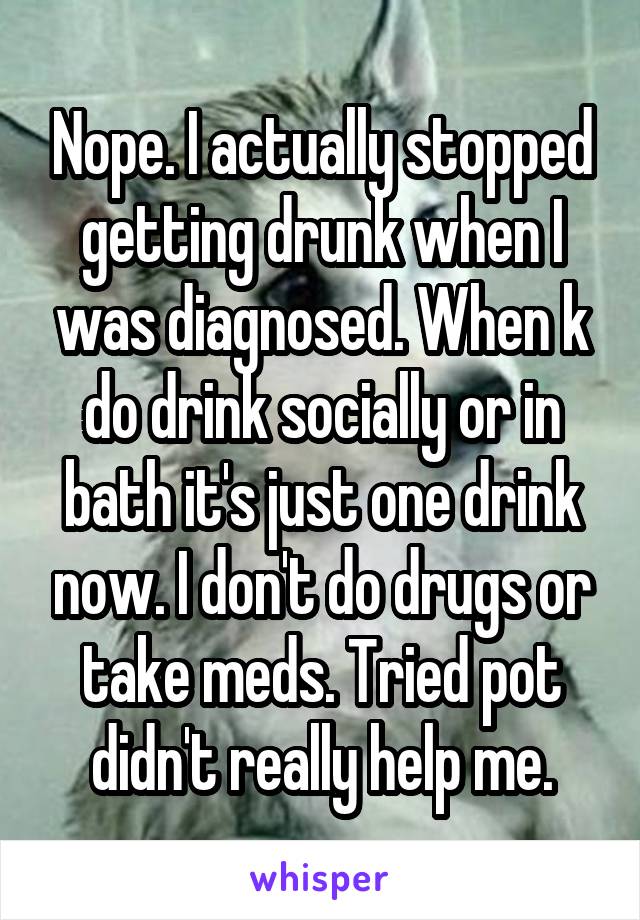 Nope. I actually stopped getting drunk when I was diagnosed. When k do drink socially or in bath it's just one drink now. I don't do drugs or take meds. Tried pot didn't really help me.