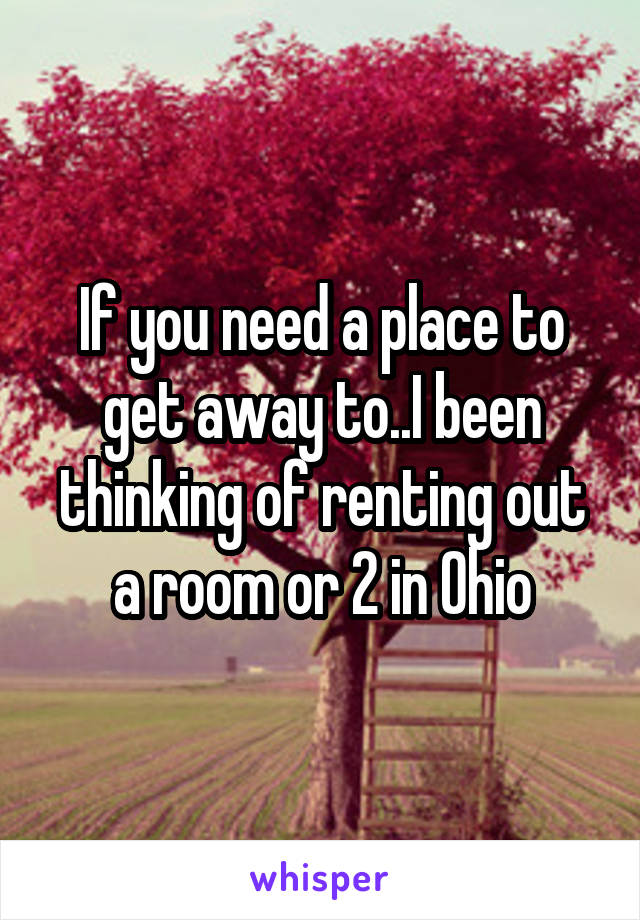 If you need a place to get away to..I been thinking of renting out a room or 2 in Ohio