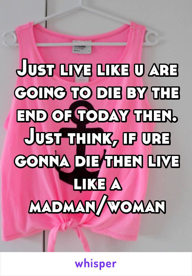 Just live like u are going to die by the end of today then. Just think, if ure gonna die then live like a madman/woman