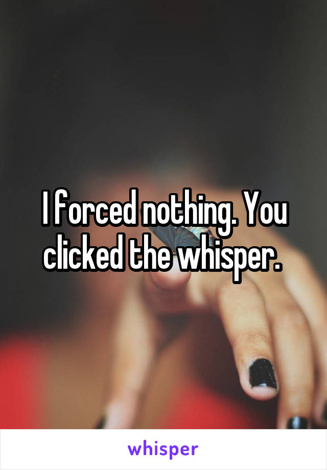 I forced nothing. You clicked the whisper. 
