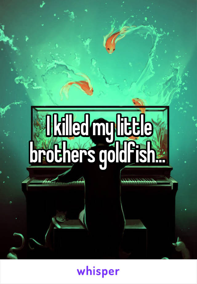 I killed my little brothers goldfish... 