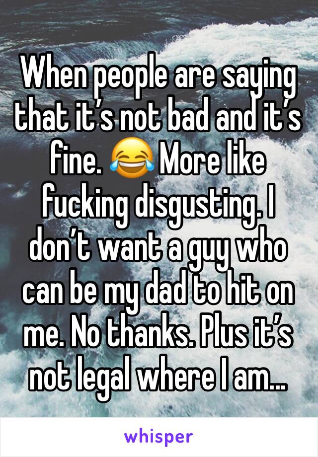 When people are saying that it’s not bad and it’s fine. 😂 More like fucking disgusting. I don’t want a guy who can be my dad to hit on me. No thanks. Plus it’s not legal where I am...