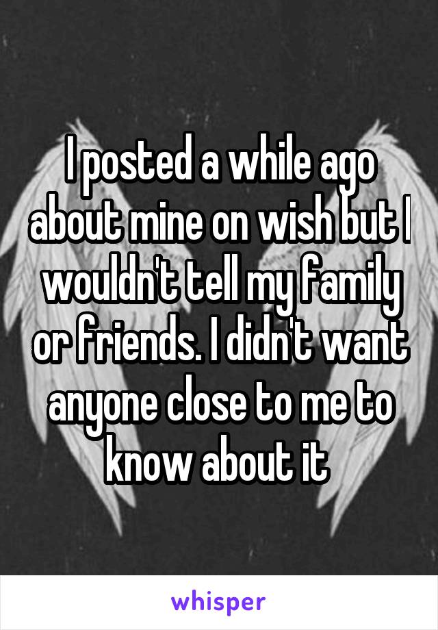 I posted a while ago about mine on wish but I wouldn't tell my family or friends. I didn't want anyone close to me to know about it 