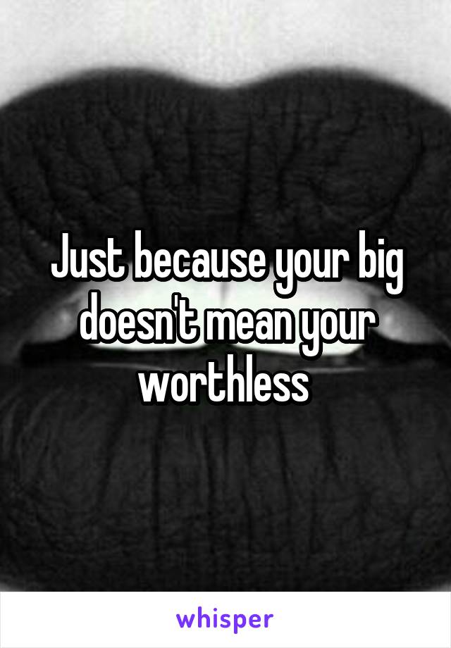 Just because your big doesn't mean your worthless 