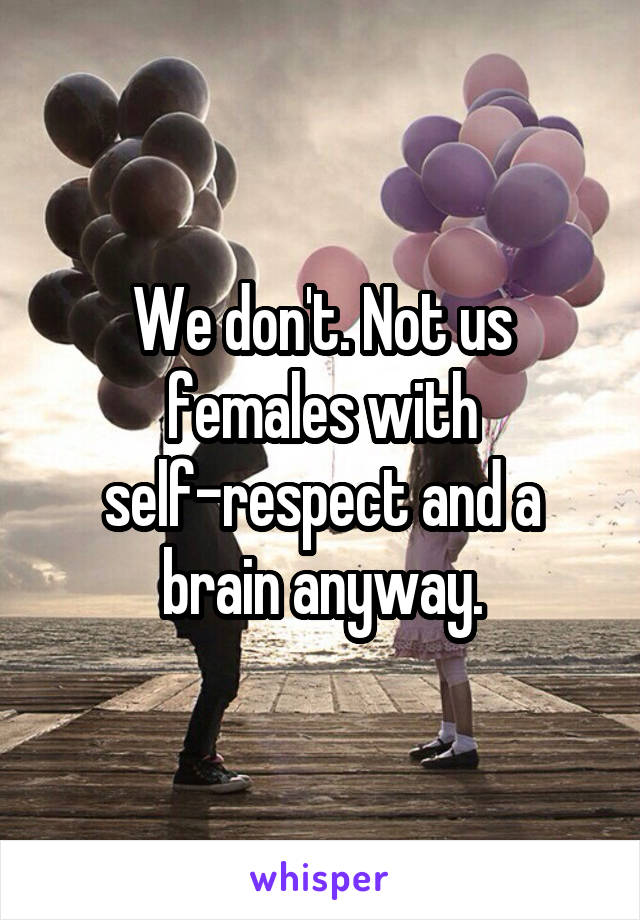 We don't. Not us females with self-respect and a brain anyway.