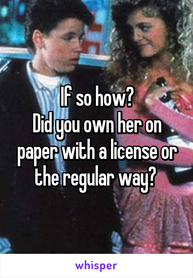 If so how?
Did you own her on paper with a license or the regular way? 