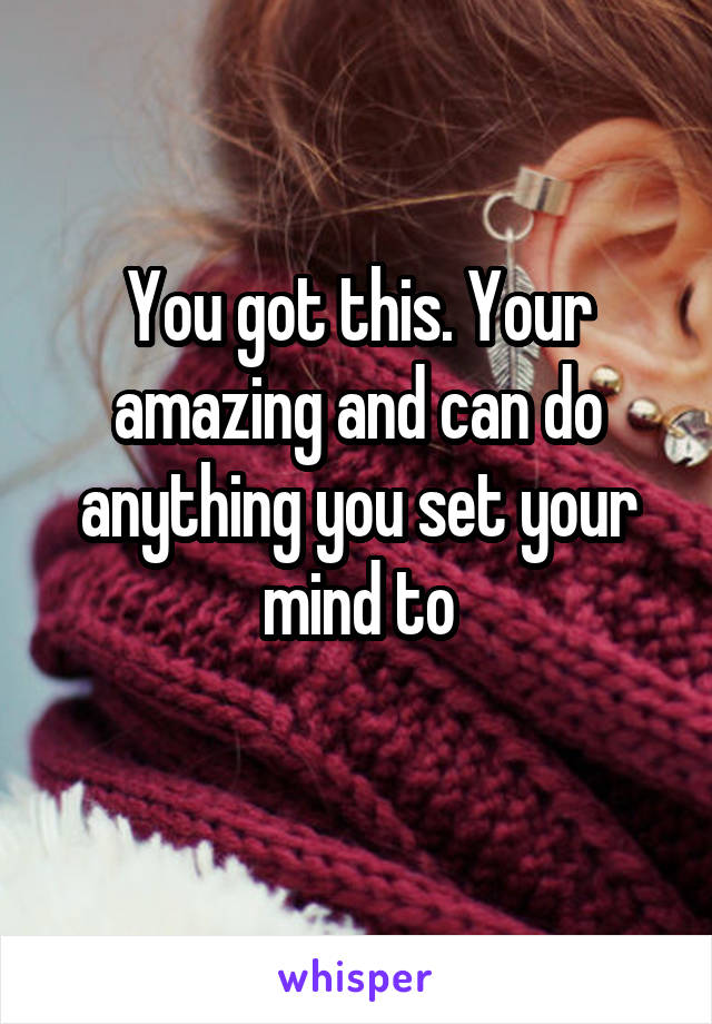 You got this. Your amazing and can do anything you set your mind to
