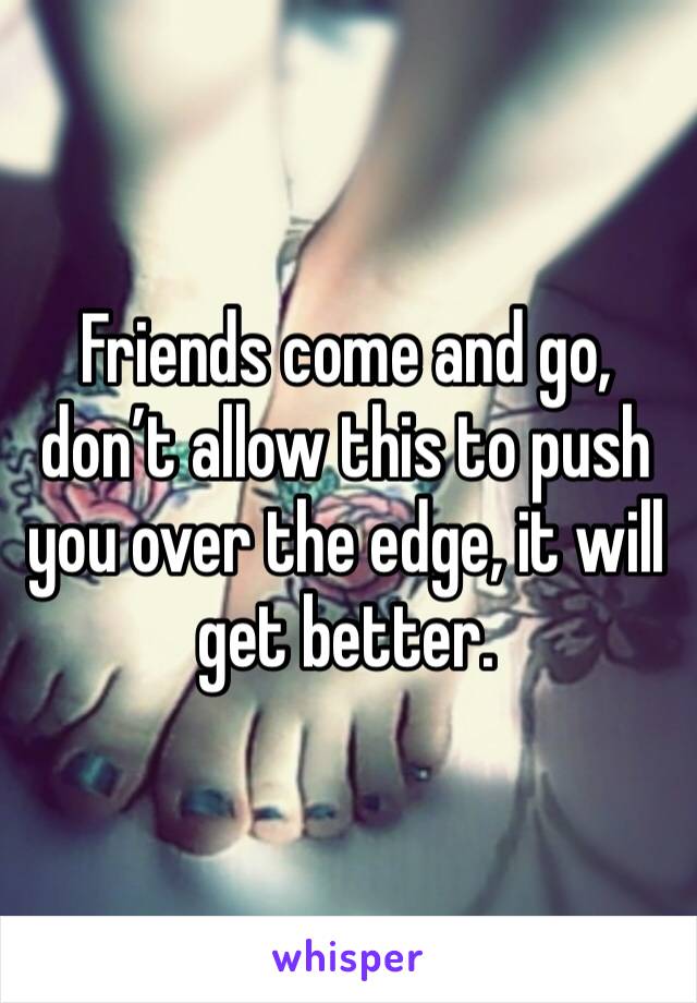 Friends come and go, don’t allow this to push you over the edge, it will get better.