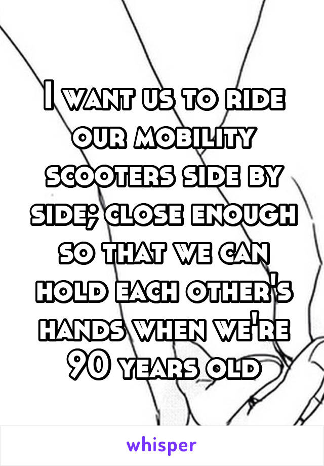 I want us to ride our mobility scooters side by side; close enough so that we can hold each other's hands when we're 90 years old