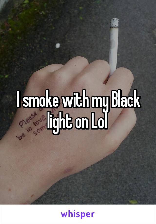 I smoke with my Black light on Lol 