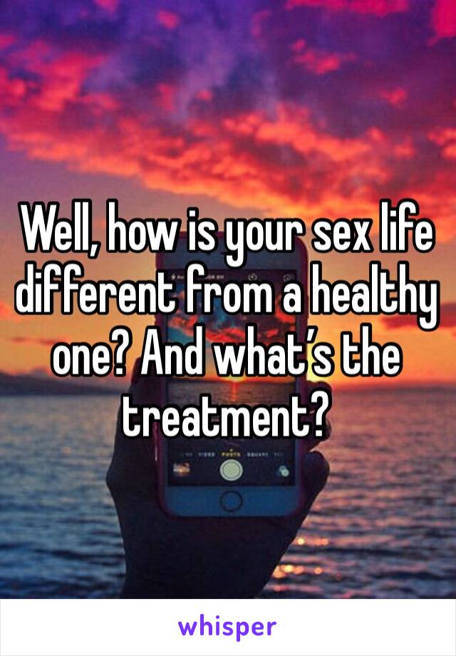 Well, how is your sex life different from a healthy one? And what’s the treatment?