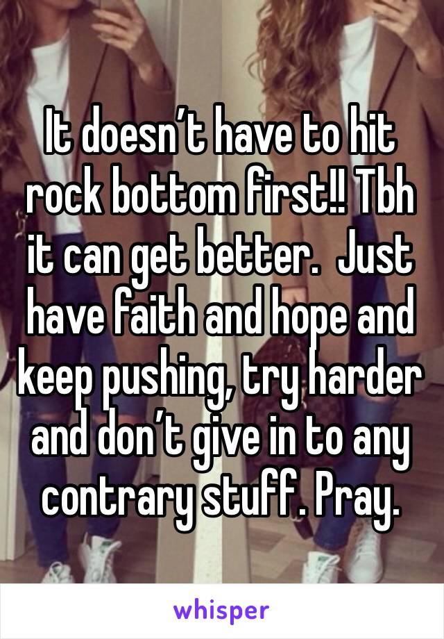 It doesn’t have to hit rock bottom first!! Tbh it can get better.  Just have faith and hope and keep pushing, try harder and don’t give in to any contrary stuff. Pray. 