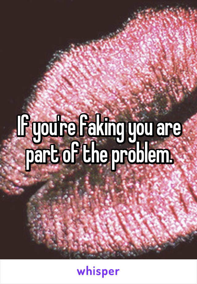 If you're faking you are part of the problem.