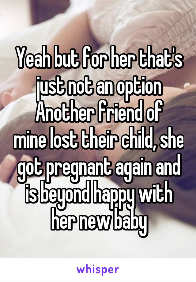 Yeah but for her that's just not an option
Another friend of mine lost their child, she got pregnant again and is beyond happy with her new baby