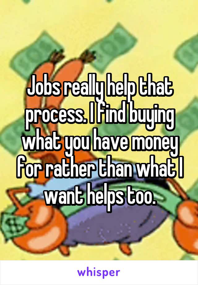 Jobs really help that process. I find buying what you have money for rather than what I want helps too.