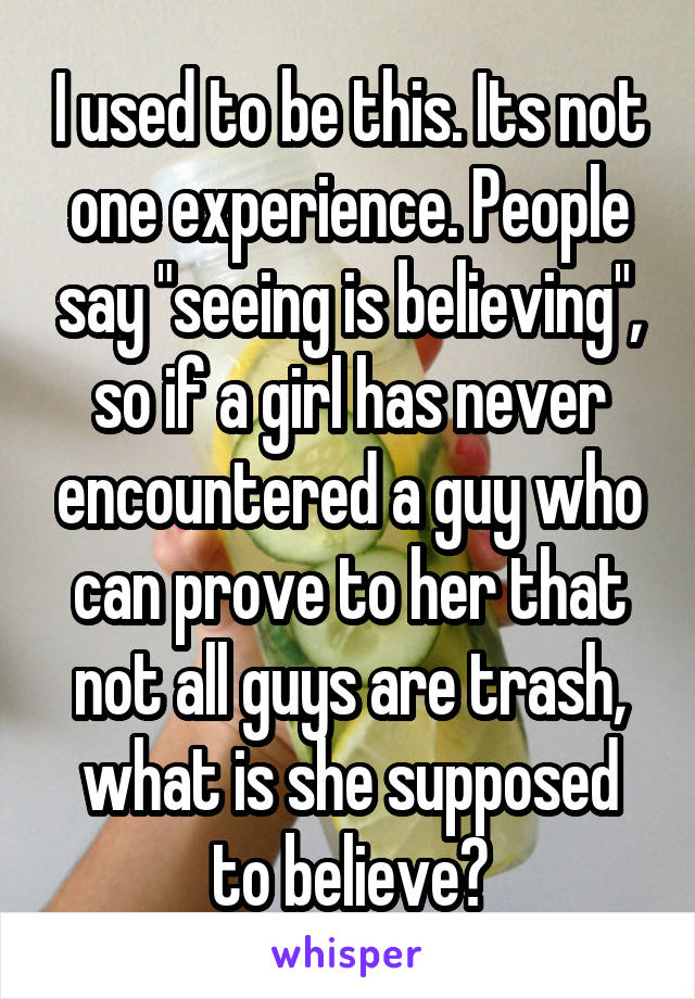 I used to be this. Its not one experience. People say "seeing is believing", so if a girl has never encountered a guy who can prove to her that not all guys are trash, what is she supposed to believe?