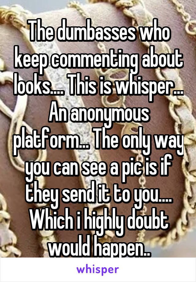 The dumbasses who keep commenting about looks.... This is whisper... An anonymous platform... The only way you can see a pic is if they send it to you.... Which i highly doubt would happen..