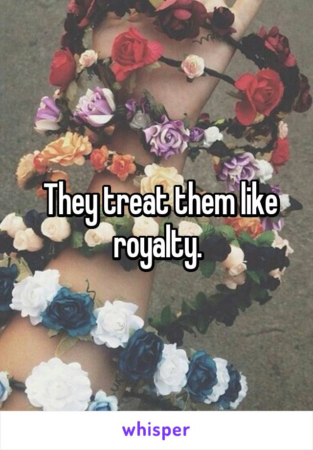  They treat them like royalty.