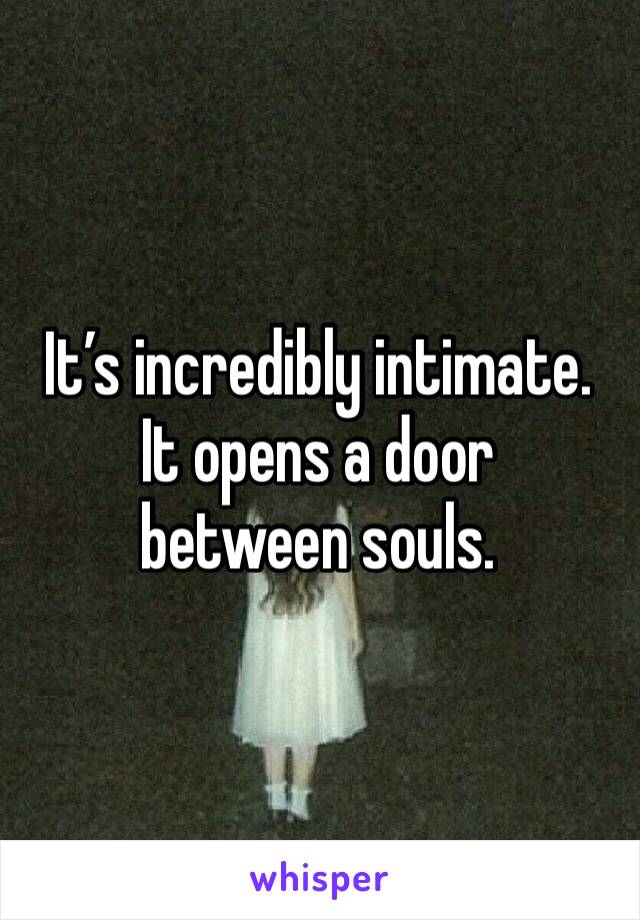 It’s incredibly intimate. 
It opens a door between souls. 