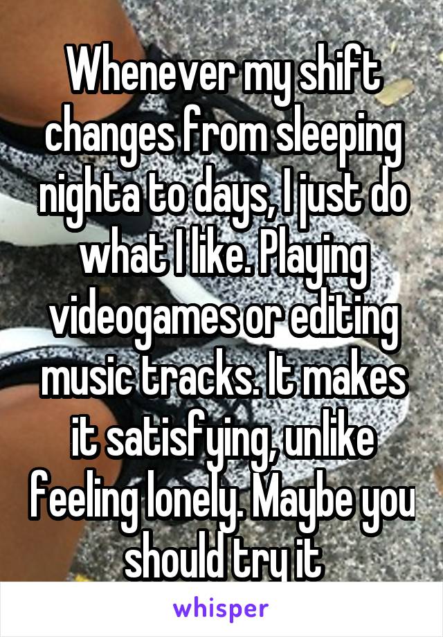 Whenever my shift changes from sleeping nighta to days, I just do what I like. Playing videogames or editing music tracks. It makes it satisfying, unlike feeling lonely. Maybe you should try it