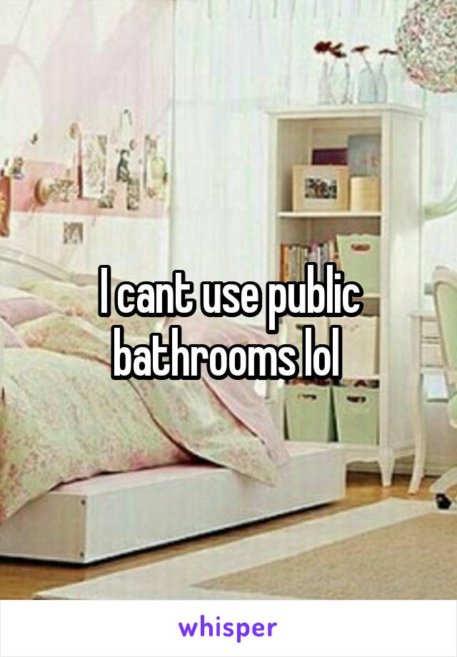 I cant use public bathrooms lol 