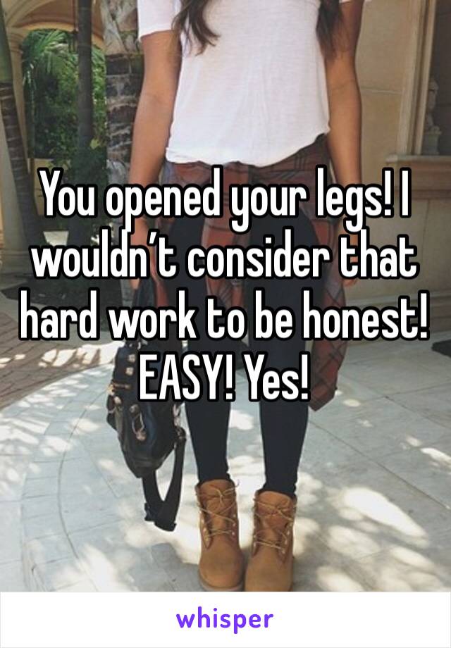 You opened your legs! I wouldn’t consider that hard work to be honest! EASY! Yes! 