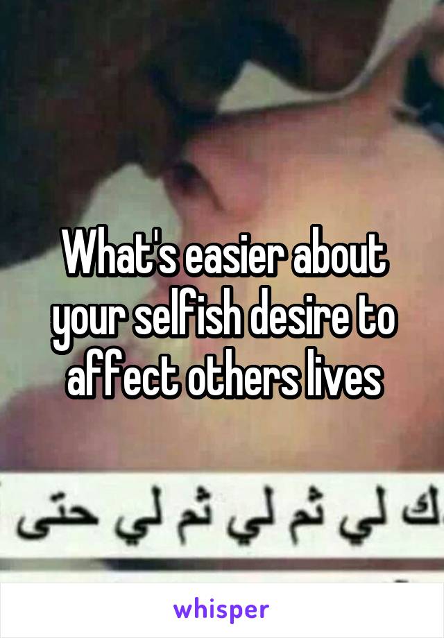 What's easier about your selfish desire to affect others lives