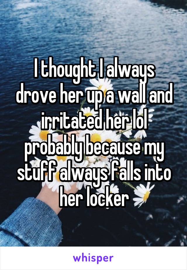 I thought I always drove her up a wall and irritated her lol probably because my stuff always falls into her locker