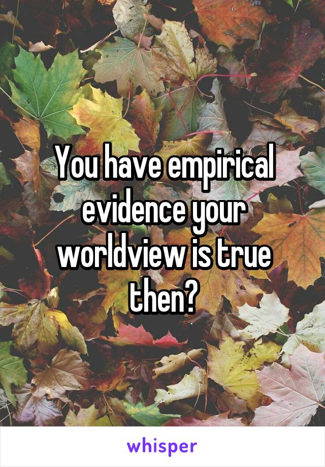 You have empirical evidence your worldview is true then?