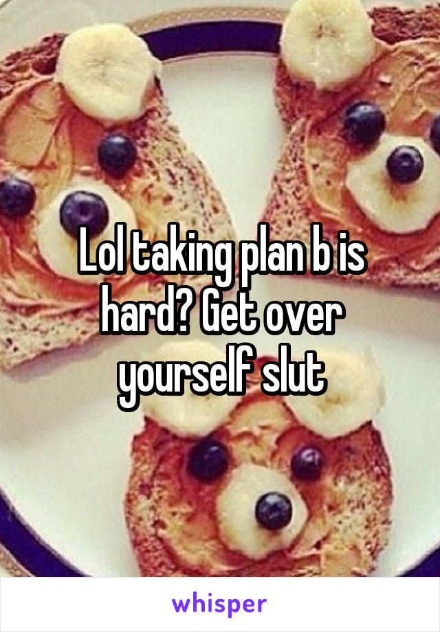 Lol taking plan b is hard? Get over yourself slut