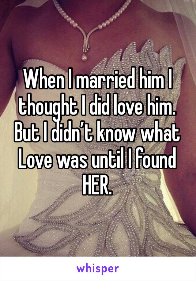 When I married him I thought I did love him. 
But I didn’t know what Love was until I found HER. 