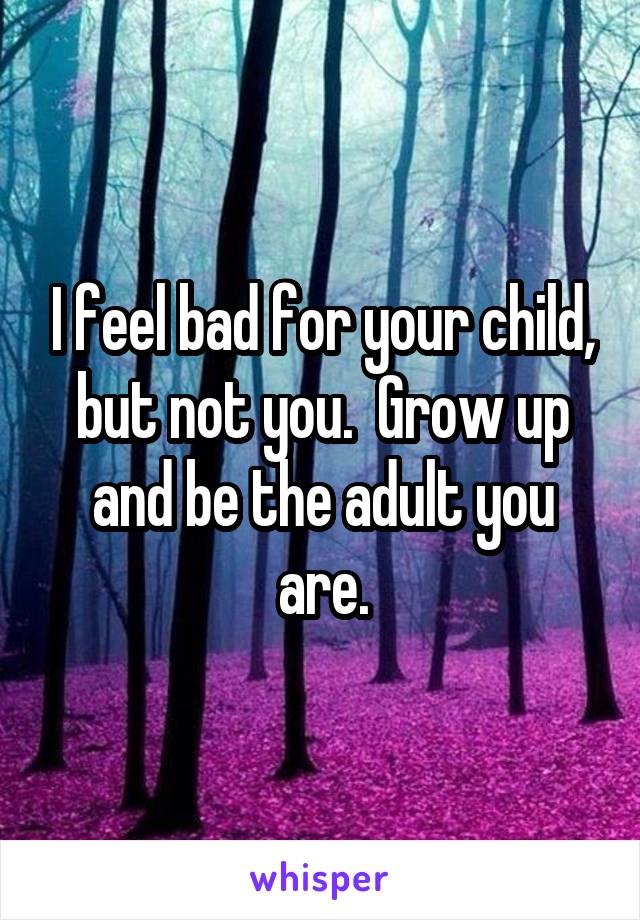 I feel bad for your child, but not you.  Grow up and be the adult you are.