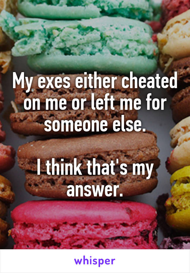 My exes either cheated on me or left me for someone else.

I think that's my answer.