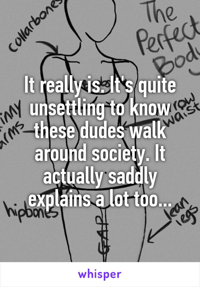 It really is. It's quite unsettling to know these dudes walk around society. It actually saddly explains a lot too...