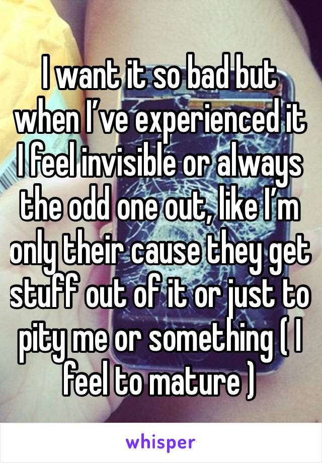 I want it so bad but when I’ve experienced it I feel invisible or always the odd one out, like I’m only their cause they get stuff out of it or just to pity me or something ( I feel to mature )