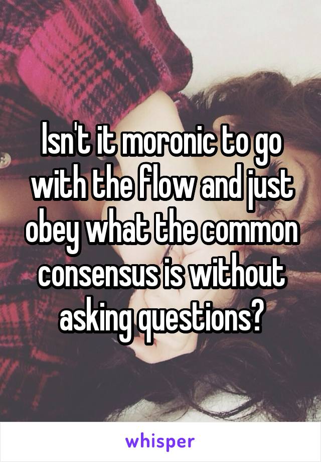 Isn't it moronic to go with the flow and just obey what the common consensus is without asking questions?