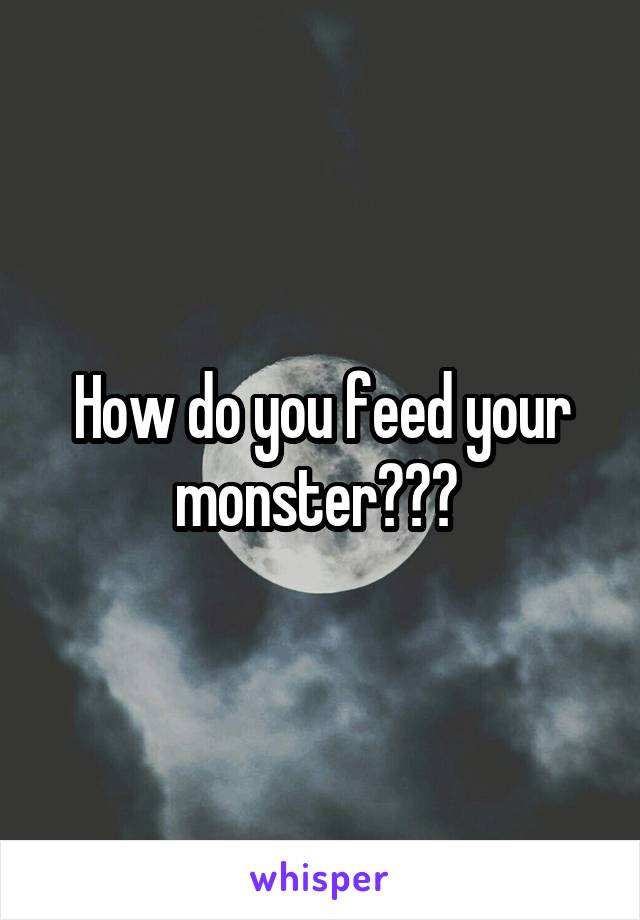 How do you feed your monster??? 