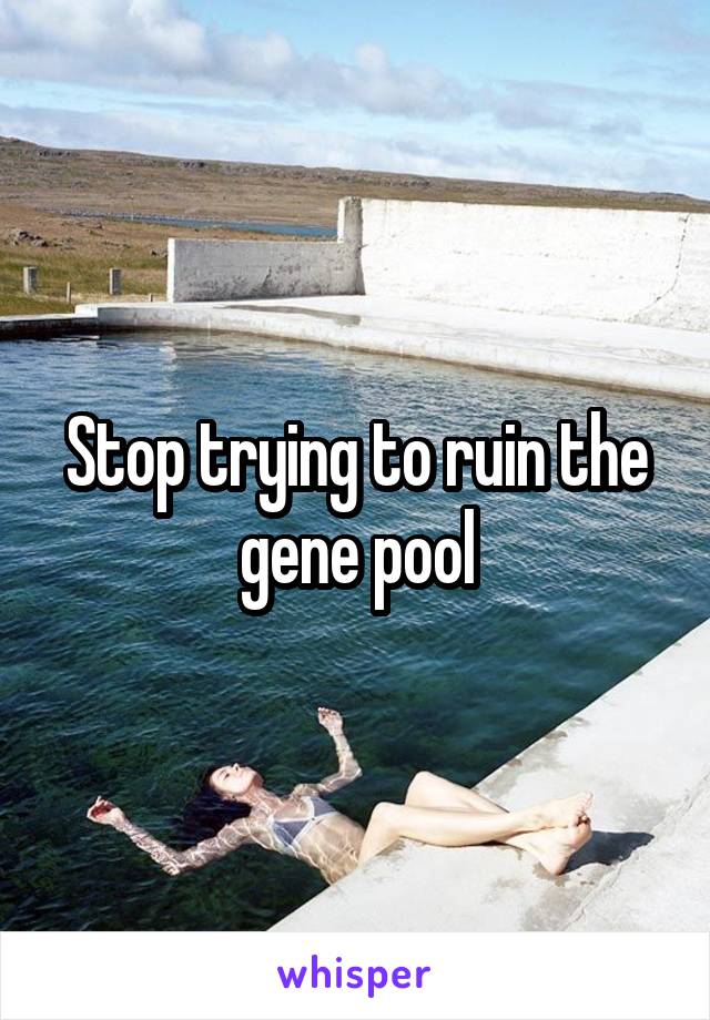 Stop trying to ruin the gene pool