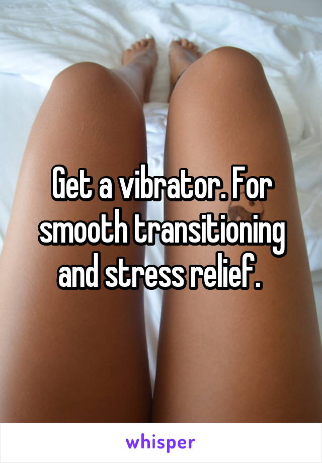 Get a vibrator. For smooth transitioning and stress relief. 