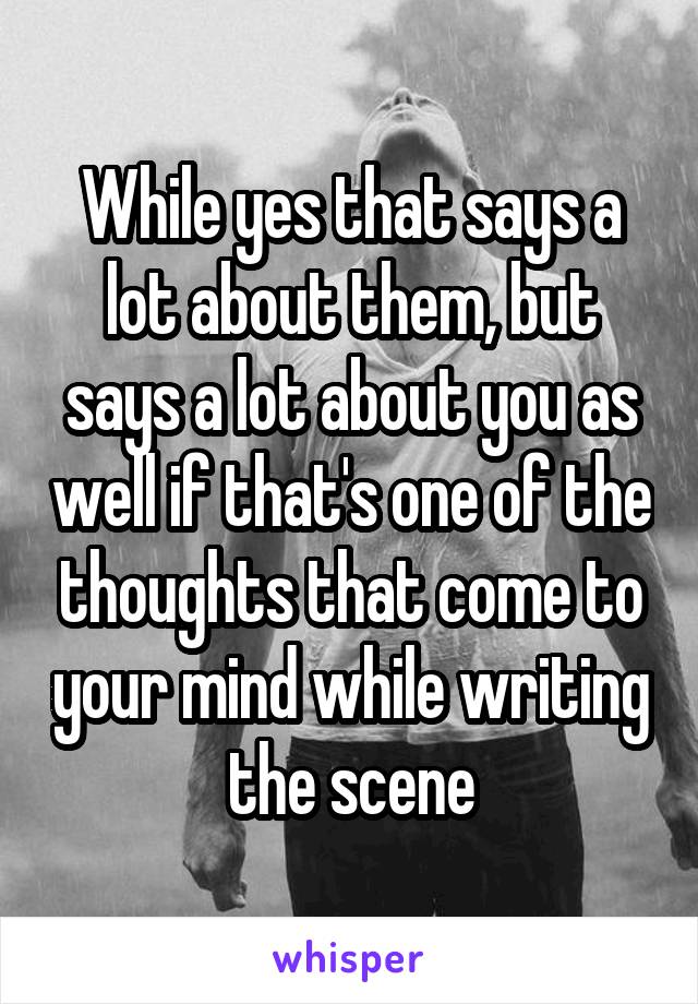 While yes that says a lot about them, but says a lot about you as well if that's one of the thoughts that come to your mind while writing the scene