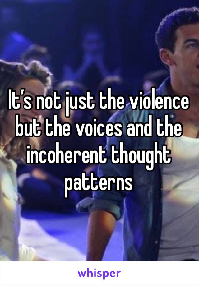 It’s not just the violence but the voices and the incoherent thought patterns 