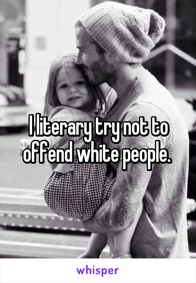 I literary try not to offend white people. 