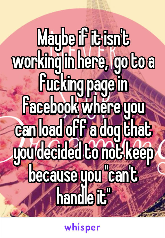 Maybe if it isn't working in here,  go to a fucking page in facebook where you can load off a dog that you decided to not keep because you "can't handle it"