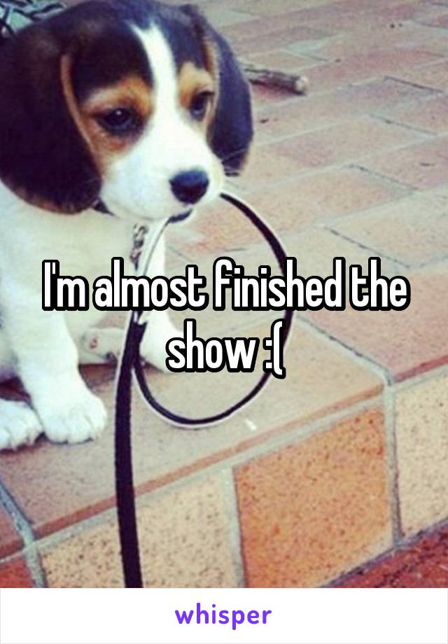 I'm almost finished the show :(