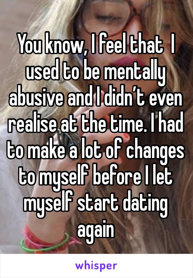 You know, I feel that  I used to be mentally abusive and I didn’t even realise at the time. I had to make a lot of changes to myself before I let myself start dating again 