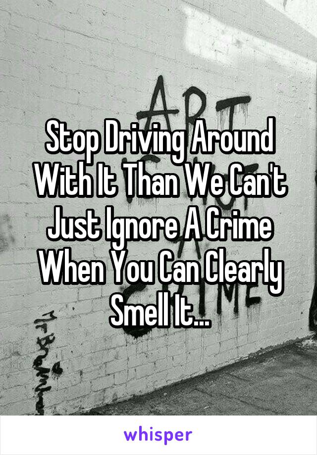 Stop Driving Around With It Than We Can't Just Ignore A Crime When You Can Clearly Smell It...