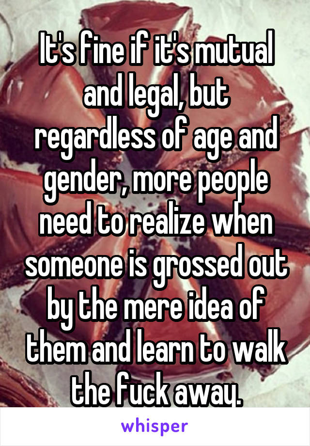 It's fine if it's mutual and legal, but regardless of age and gender, more people need to realize when someone is grossed out by the mere idea of them and learn to walk the fuck away.